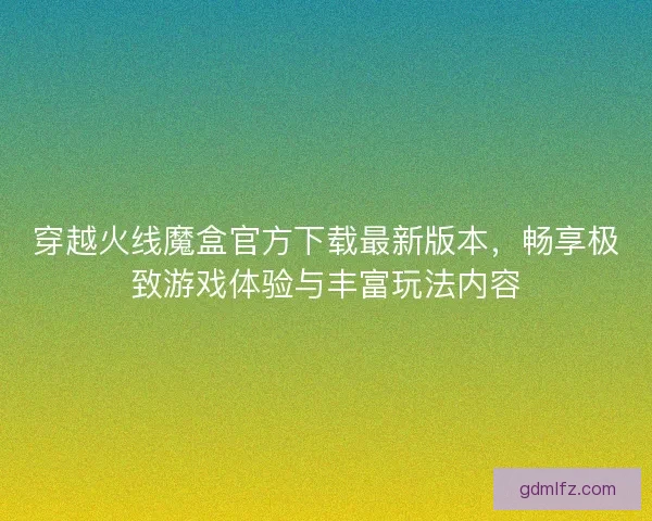 穿越火线魔盒官方下载最新版本，畅享极致游戏体验与丰富玩法内容