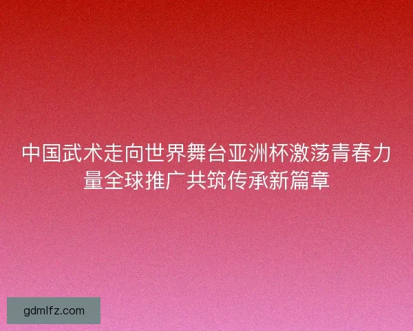 中国武术走向世界舞台亚洲杯激荡青春力量全球推广共筑传承新篇章