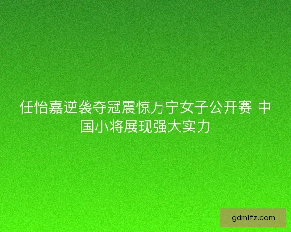 任怡嘉逆袭夺冠震惊万宁女子公开赛 中国小将展现强大实力