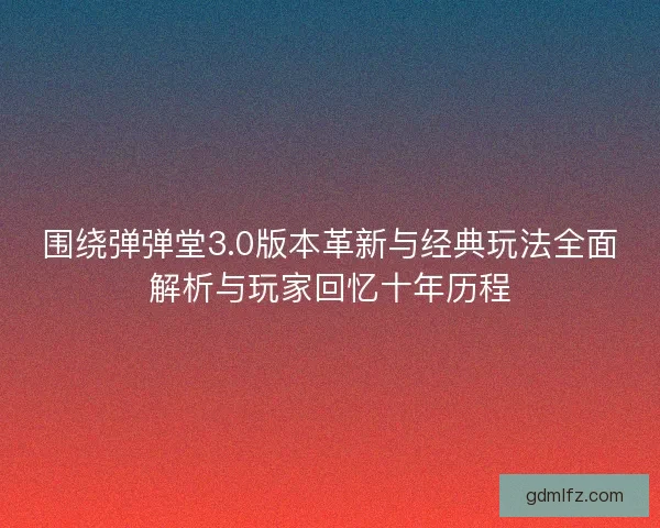围绕弹弹堂3.0版本革新与经典玩法全面解析与玩家回忆十年历程