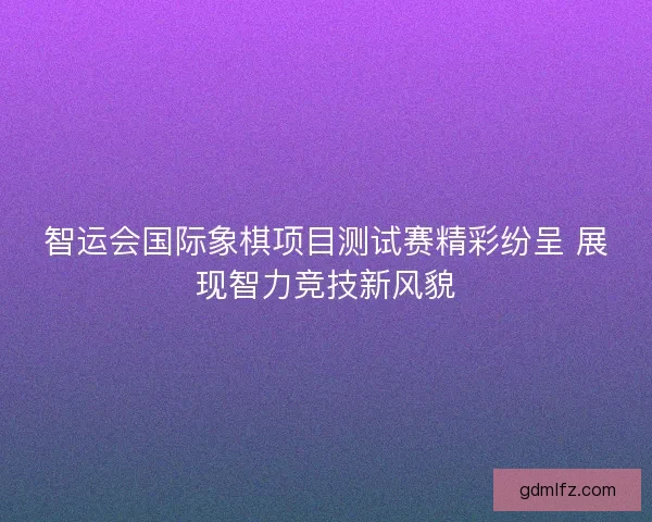 智运会国际象棋项目测试赛精彩纷呈 展现智力竞技新风貌