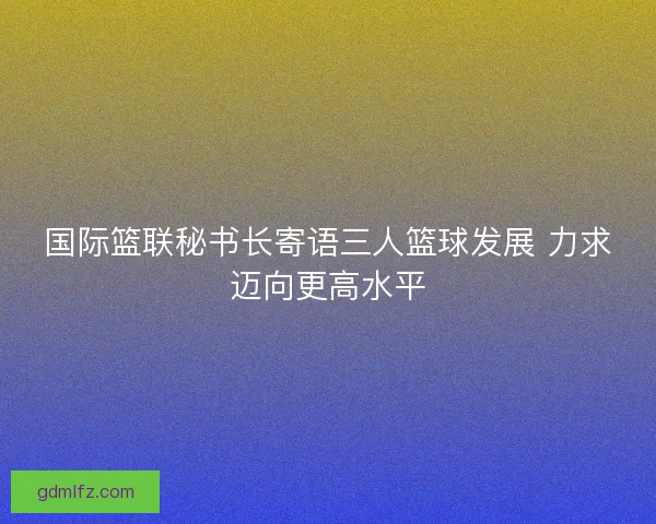 国际篮联秘书长寄语三人篮球发展 力求迈向更高水平