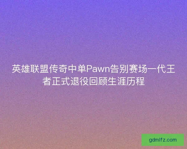 英雄联盟传奇中单Pawn告别赛场一代王者正式退役回顾生涯历程