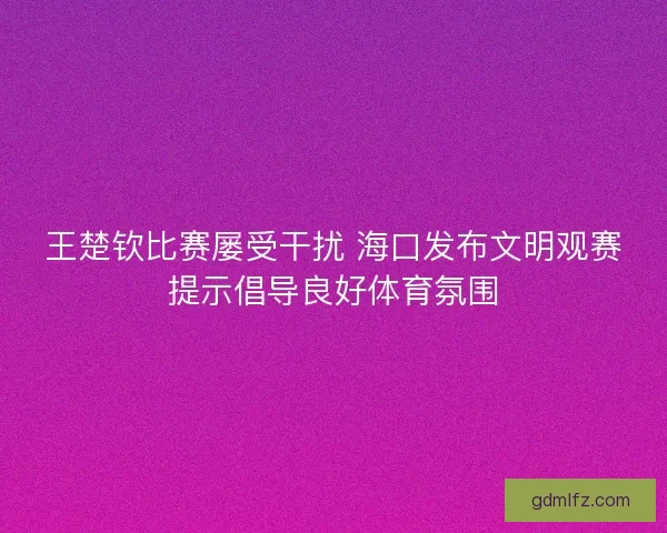 王楚钦比赛屡受干扰 海口发布文明观赛提示倡导良好体育氛围