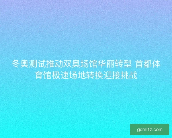 冬奥测试推动双奥场馆华丽转型 首都体育馆极速场地转换迎接挑战