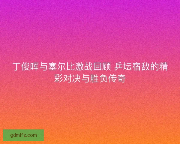 丁俊晖与塞尔比激战回顾 乒坛宿敌的精彩对决与胜负传奇
